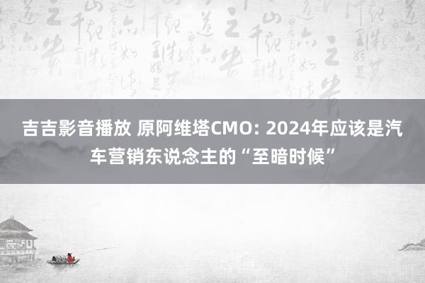 吉吉影音播放 原阿维塔CMO: 2024年应该是汽车营销东说念主的“至暗时候”