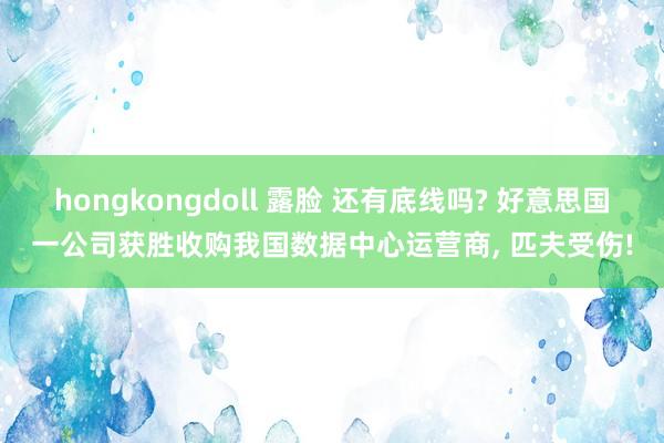 hongkongdoll 露脸 还有底线吗? 好意思国一公司获胜收购我国数据中心运营商， 匹夫受伤!