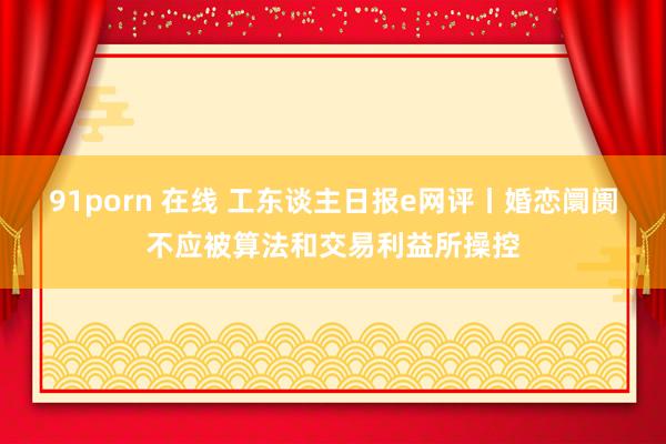 91porn 在线 工东谈主日报e网评丨婚恋阛阓不应被算法和交易利益所操控