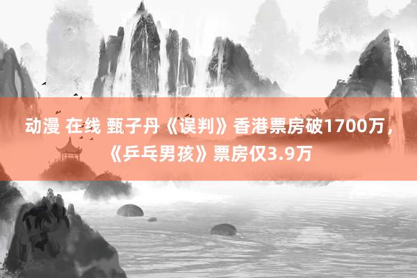 动漫 在线 甄子丹《误判》香港票房破1700万，《乒乓男孩》票房仅3.9万