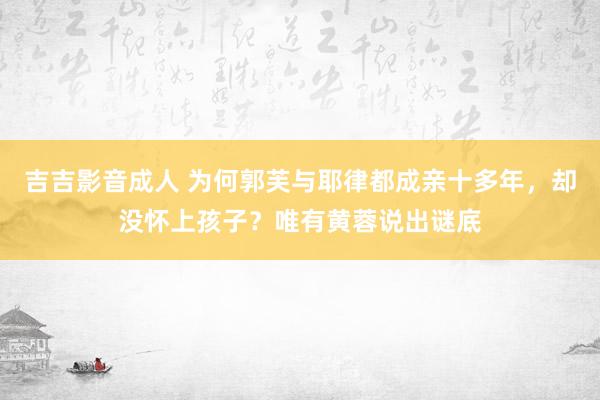 吉吉影音成人 为何郭芙与耶律都成亲十多年，却没怀上孩子？唯有黄蓉说出谜底