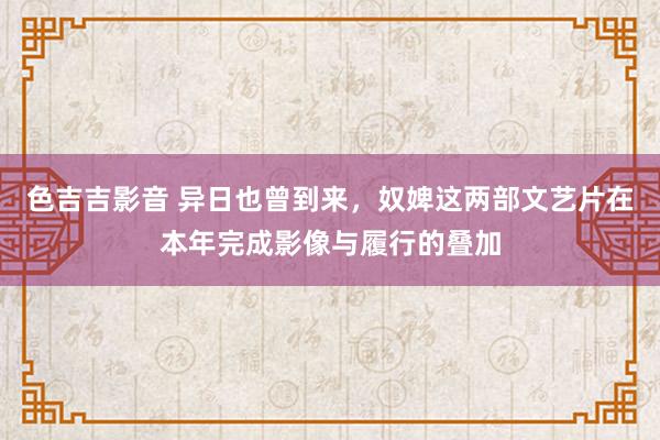 色吉吉影音 异日也曾到来，奴婢这两部文艺片在本年完成影像与履行的叠加