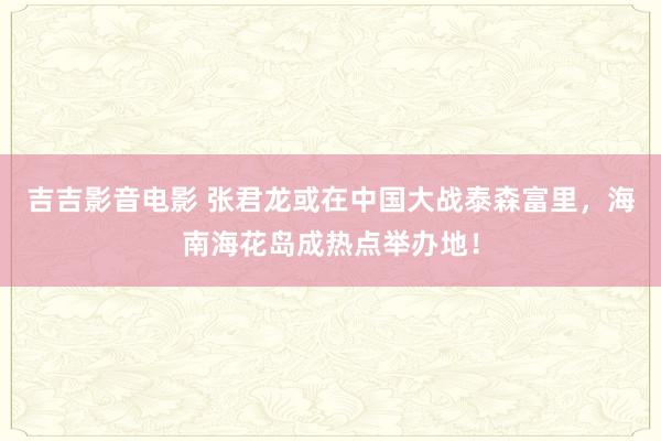 吉吉影音电影 张君龙或在中国大战泰森富里，海南海花岛成热点举办地！