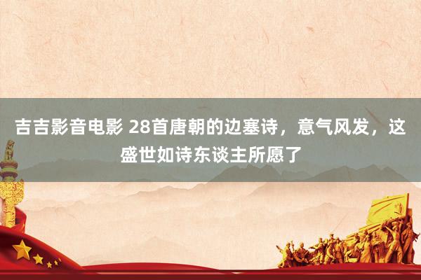 吉吉影音电影 28首唐朝的边塞诗，意气风发，这盛世如诗东谈主所愿了