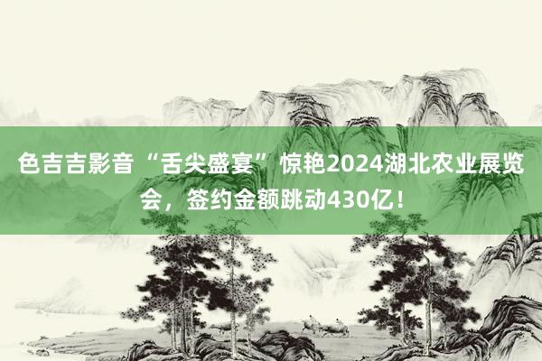 色吉吉影音 “舌尖盛宴” 惊艳2024湖北农业展览会，签约金额跳动430亿！