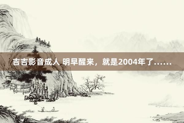 吉吉影音成人 明早醒来，就是2004年了……