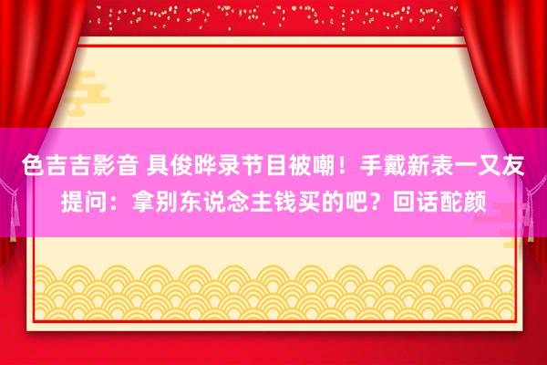 色吉吉影音 具俊晔录节目被嘲！手戴新表一又友提问：拿别东说念主钱买的吧？回话酡颜