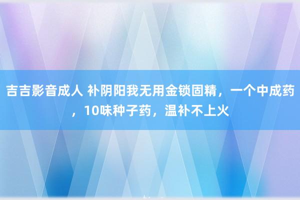 吉吉影音成人 补阴阳我无用金锁固精，一个中成药，10味种子药，温补不上火