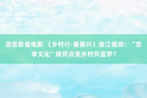 吉吉影音电影 （乡村行·看振兴）浙江临安：“忠孝文化”缘何点亮乡村共富梦？