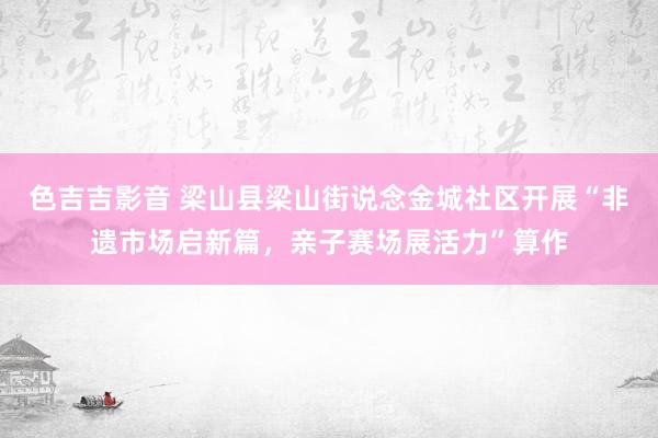 色吉吉影音 梁山县梁山街说念金城社区开展“非遗市场启新篇，亲子赛场展活力”算作