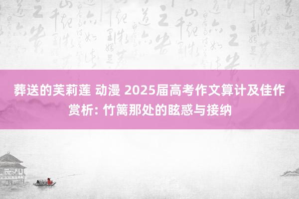 葬送的芙莉莲 动漫 2025届高考作文算计及佳作赏析: 竹篱那处的眩惑与接纳