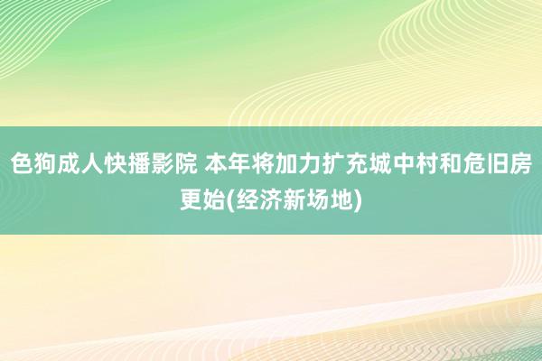 色狗成人快播影院 本年将加力扩充城中村和危旧房更始(经济新场地)