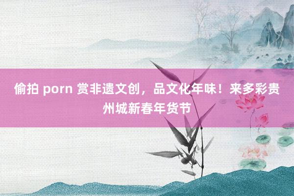 偷拍 porn 赏非遗文创，品文化年味！来多彩贵州城新春年货节