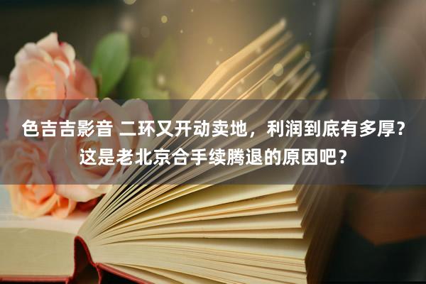 色吉吉影音 二环又开动卖地，利润到底有多厚？这是老北京合手续腾退的原因吧？