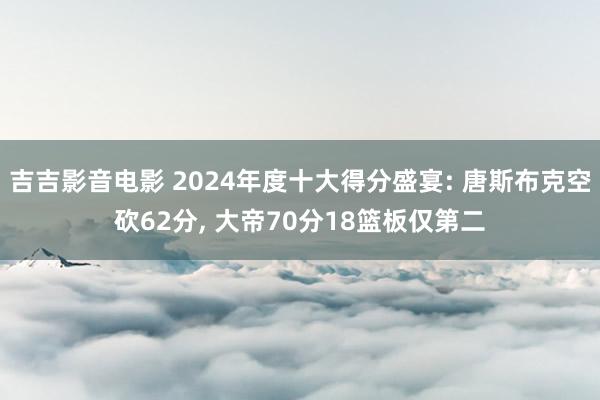 吉吉影音电影 2024年度十大得分盛宴: 唐斯布克空砍62分， 大帝70分18篮板仅第二