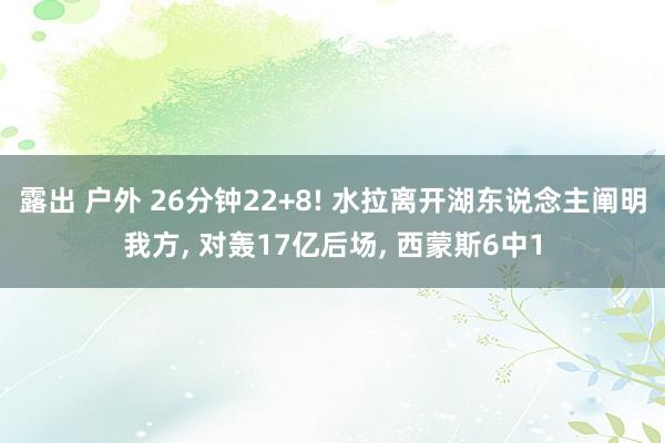 露出 户外 26分钟22+8! 水拉离开湖东说念主阐明我方， 对轰17亿后场， 西蒙斯6中1