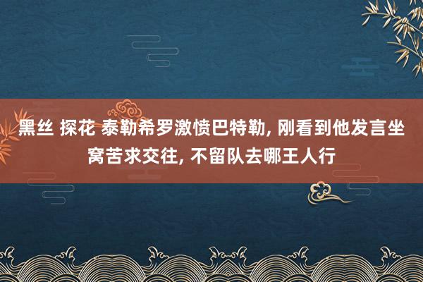 黑丝 探花 泰勒希罗激愤巴特勒， 刚看到他发言坐窝苦求交往， 不留队去哪王人行