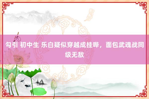 勾引 初中生 乐白疑似穿越成挂哔，面包武魂战同级无敌