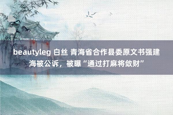 beautyleg 白丝 青海省合作县委原文书强建海被公诉，被曝“通过打麻将敛财”