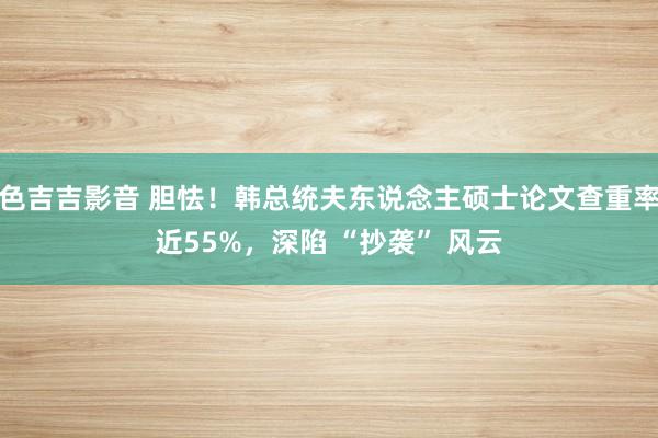 色吉吉影音 胆怯！韩总统夫东说念主硕士论文查重率近55%，深陷 “抄袭” 风云