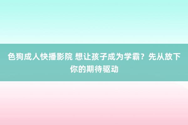 色狗成人快播影院 想让孩子成为学霸？先从放下你的期待驱动