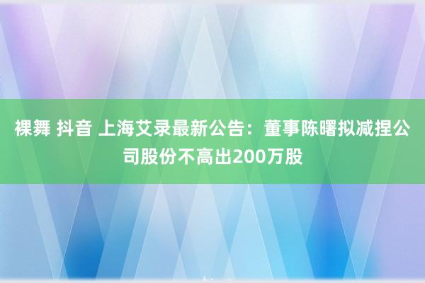 裸舞 抖音 上海艾录最新公告：董事陈曙拟减捏公司股份不高出200万股