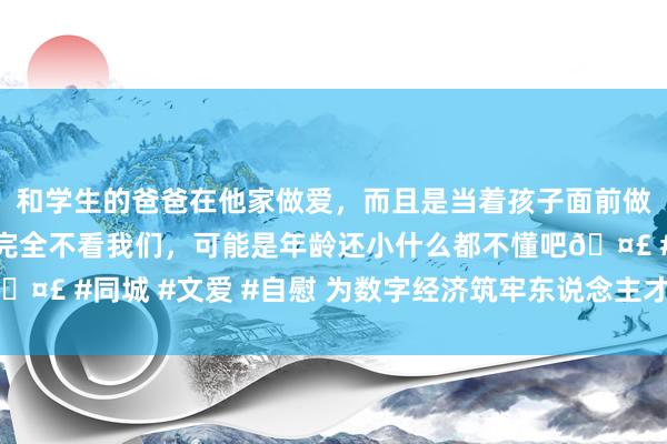 和学生的爸爸在他家做爱，而且是当着孩子面前做爱，太刺激了，孩子完全不看我们，可能是年龄还小什么都不懂吧🤣 #同城 #文爱 #自慰 为数字经济筑牢东说念主才之基（议政建言）