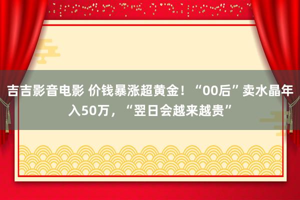 吉吉影音电影 价钱暴涨超黄金！“00后”卖水晶年入50万，“翌日会越来越贵”