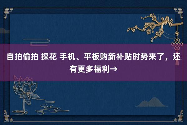 自拍偷拍 探花 手机、平板购新补贴时势来了，还有更多福利→