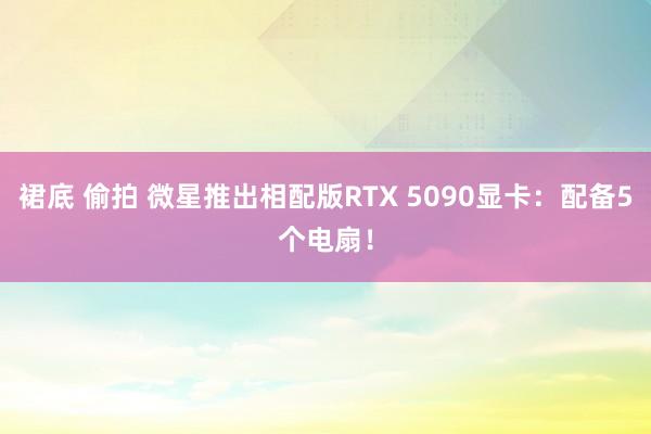 裙底 偷拍 微星推出相配版RTX 5090显卡：配备5个电扇！