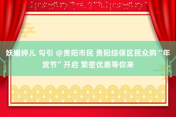 妖媚婷儿 勾引 ＠贵阳市民 贵阳综保区民众购“年货节”开启 繁密优惠等你来