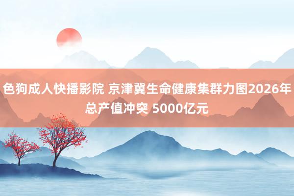 色狗成人快播影院 京津冀生命健康集群力图2026年总产值冲突 5000亿元