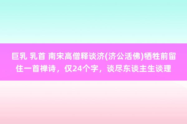 巨乳 乳首 南宋高僧释谈济(济公活佛)牺牲前留住一首禅诗，仅24个字，谈尽东谈主生谈理