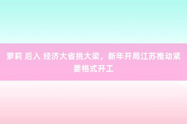 萝莉 后入 经济大省挑大梁，新年开局江苏推动紧要格式开工