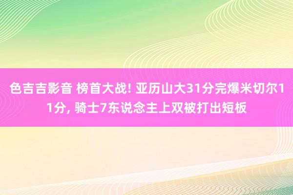 色吉吉影音 榜首大战! 亚历山大31分完爆米切尔11分， 骑士7东说念主上双被打出短板