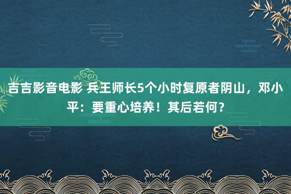 吉吉影音电影 兵王师长5个小时复原者阴山，邓小平：要重心培养！其后若何？