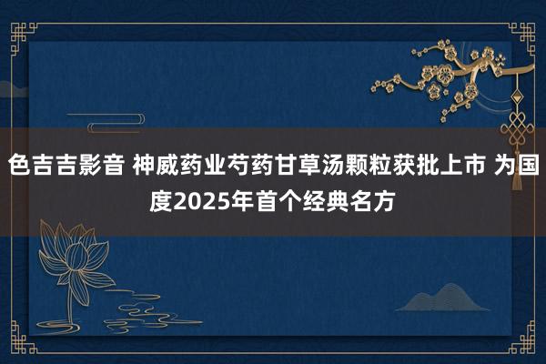 色吉吉影音 神威药业芍药甘草汤颗粒获批上市 为国度2025年首个经典名方