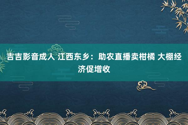 吉吉影音成人 江西东乡：助农直播卖柑橘 大棚经济促增收