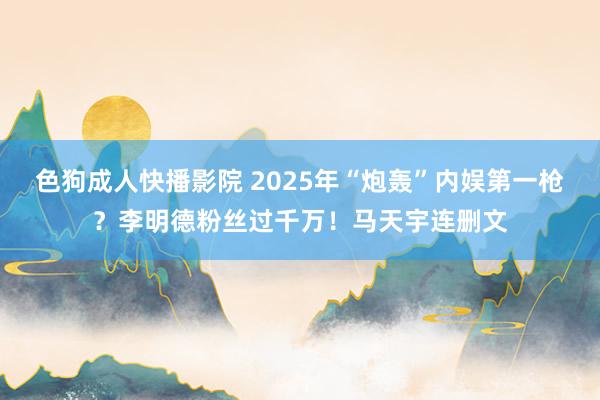 色狗成人快播影院 2025年“炮轰”内娱第一枪？李明德粉丝过千万！马天宇连删文