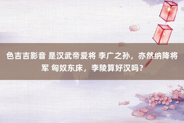 色吉吉影音 是汉武帝爱将 李广之孙，亦然纳降将军 匈奴东床，李陵算好汉吗？