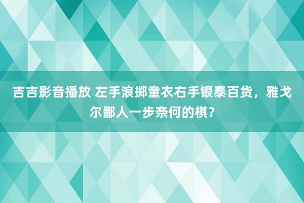 吉吉影音播放 左手浪掷童衣右手银泰百货，雅戈尔鄙人一步奈何的棋？