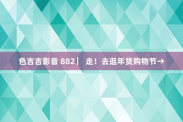 色吉吉影音 882 ▏走！去逛年货购物节→