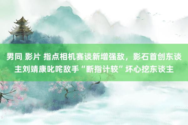 男同 影片 指点相机赛谈新增强敌，影石首创东谈主刘靖康叱咤敌手“断指计较”坏心挖东谈主