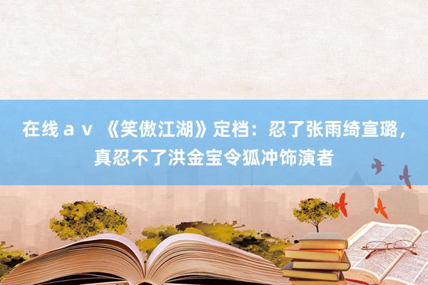 在线ａｖ 《笑傲江湖》定档：忍了张雨绮宣璐，真忍不了洪金宝令狐冲饰演者