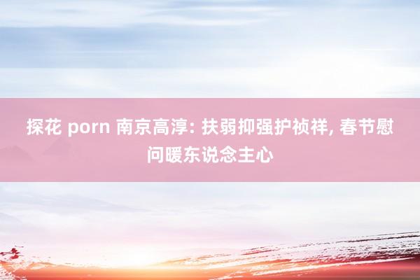 探花 porn 南京高淳: 扶弱抑强护祯祥， 春节慰问暖东说念主心