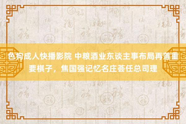 色狗成人快播影院 中粮酒业东谈主事布局再落重要棋子，焦国强记忆名庄荟任总司理