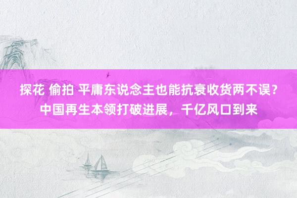 探花 偷拍 平庸东说念主也能抗衰收货两不误？中国再生本领打破进展，千亿风口到来