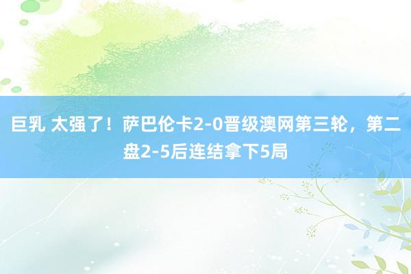 巨乳 太强了！萨巴伦卡2-0晋级澳网第三轮，第二盘2-5后连结拿下5局