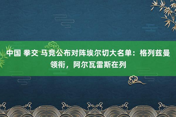 中国 拳交 马竞公布对阵埃尔切大名单：格列兹曼领衔，阿尔瓦雷斯在列