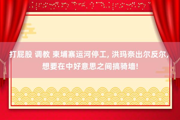 打屁股 调教 柬埔寨运河停工， 洪玛奈出尔反尔， 想要在中好意思之间搞骑墙!